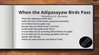 When the Adipasayaw Birds Pass
Florentino H. Hornedo
11
When the adipasayaw birds pass
under the eaves of the house, gumayam gumamitay,
serve them wine in a glass cup
because they are birds of our Lord God.
(Gold of the East, gold of the West,)
it is not that you are not being offered blood of a piglet
it is not that you are not being sprinkled with wine
darkly rich with age
which can come from the rich field of Vachi.
 