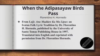 When the Adipasayaw Birds
Pass
Florentino H. Hornedo
12
◈ From Laji: Anu Maddaw Ka Mu Lipus: an
Ivatan Folk Lyric Tradition by Dr. Florentino
H. Hornedo, published by the University of
Santo Tomas Publishing House in 1997.
Translated into English and reprinted with
permission from Dr. Florentino Hornedo.
 