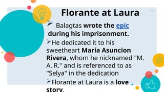 Florante at Laura 15
 Balagtas wrote the epic
during his imprisonment.
He dedicated it to his
sweetheart María Asuncion
Rivera, whom he nicknamed "M.
A. R." and is referenced to as
"Selya" in the dedication
Florante at Laura is a love
story.
 