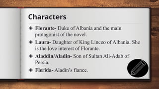 Characters
17
◈ Florante- Duke of Albania and the main
protagonist of the novel.
◈ Laura- Daughter of King Linceo of Albania. She
is the love interest of Florante.
◈ Aladdin/Aladin- Son of Sultan Ali-Adab of
Persia.
◈ Flerida- Aladin’s fiance.
 