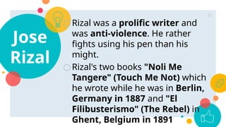 Jose
Rizal
○Rizal was a prolific writer and
was anti-violence. He rather
fights using his pen than his
might.
○Rizal's two books "Noli Me
Tangere" (Touch Me Not) which
he wrote while he was in Berlin,
Germany in 1887 and "El
Filibusterismo" (The Rebel) in
Ghent, Belgium in 1891
21
 