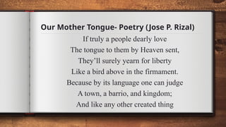 Our Mother Tongue- Poetry (Jose P. Rizal)
If truly a people dearly love
The tongue to them by Heaven sent,
They’ll surely yearn for liberty
Like a bird above in the firmament.
Because by its language one can judge
A town, a barrio, and kingdom;
And like any other created thing
 