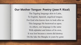 Our Mother Tongue- Poetry (Jose P. Rizal)
The Tagalog language akin to Latin,
To English, Spanish, angelical tongue;
For God who knows how to look after us
This language He bestowed us upon.
As others, our language is the same
With alphabet and letters of its own,
It was lost because a storm did destroy
On the lake the Bangka in years by gone
 