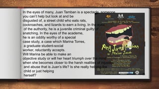 JUAN
TAMBAN
28
In the eyes of many, Juan Tamban is a spectacle, someone
you can’t help but look at and be
disgusted of, a street child who eats rats,
cockroaches, and lizards to earn a living. In the eyes
of the authority, he is a juvenile criminal guilty of
snatching. In the eyes of the academe,
he is an oddity worthy of a special
case study, a case which Marina Torres,
a graduate student-social
worker, reluctantly accepts.
Will Marina be able to make an
objective study or will her heart triumph over the mind
when she becomes closer to the harsh realities of injustice
and abuse that is Juan’s life? Is she really helping the
child or just helping
herself?
 