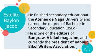 Estelito
Baylon
Jacob
○He finished secondary educationat
the Ateneo de Naga University and
earned the degree of Bachelor in
Secondary Education (BSEd).
○He is one of the editors of
Bangraw, A bikol magazine, and
currently the president of Kabulig
Bikol Writers Association.
31
 
