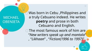 MICHAEL
OBENIETA
○Was born in Cebu ,Philippines and
a truly Cebuano indeed. He writes
poetry and prose in both
Cebuano and English.
○The most famous work of him are
“New writers speak up and mantala”
, “Likhaan” , “Fiction(1996 to 1997)” ,
39
 