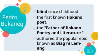 ○blind since childhood
○the first known Ilokano
poet.
○the "Father of Ilokano
Poetry and Literature."
○authored the popular epic
known as Biag ni Lam-
ang
Pedro
Bukaneg
4
 