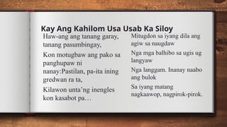 Kay Ang Kahilom Usa Usab Ka Siloy
Haw-ang ang tanang garay,
tanang pasumbingay,
Kon motugbaw ang pako sa
panghupaw ni
nanay:Pastilan, pa-ita ining
gredwan ra ta,
Kilawon unta’ng inengles
kon kasabot pa…
Mitugdon sa iyang dila ang
agiw sa naugdaw
Nga mga balhibo sa ugis ug
langyaw
Nga langgam. Inanay naabo
ang bulok
Sa iyang matang
nagkaawop, nagpirok-pirok.
 