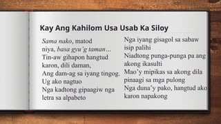 Kay Ang Kahilom Usa Usab Ka Siloy
Sama nako, matod
niya, basa gyu’g taman…
Tin-aw gihapon hangtud
karon, dili daman,
Ang dam-ag sa iyang tingog.
Ug ako nagtuo
Nga kadtong gipaagiw nga
letra sa alpabeto
Nga iyang gisagol sa sabaw
isip palihi
Niadtong punga-punga pa ang
akong ikasulti
Mao’y mipikas sa akong dila
pinaagi sa mga pulong
Nga duna’y pako, hangtud ako
karon napakong
 