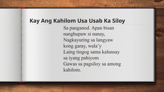 Kay Ang Kahilom Usa Usab Ka Siloy
Sa panganod. Apan bisan
nanghupaw si nanay,
Nagkayuring sa langyaw
kong garay, wala’y
Laing tingog sama kalunsay
sa iyang pahiyom
Gawas sa pagsiloy sa among
kahilom.
 