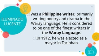 ILUMINADO
LUCENTE
○Was a Philippine writer, primarily
writing poetry and drama in the
Waray language. He is considered
to be one of the finest writers in
the Waray language.
○In 1912, he was elected as a
mayor in Tacloban.
46
 
