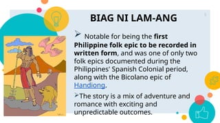 BIAG NI LAM-ANG
5
 Notable for being the first
Philippine folk epic to be recorded in
written form, and was one of only two
folk epics documented during the
Philippines' Spanish Colonial period,
along with the Bicolano epic of
Handiong.
The story is a mix of adventure and
romance with exciting and
unpredictable outcomes.
 