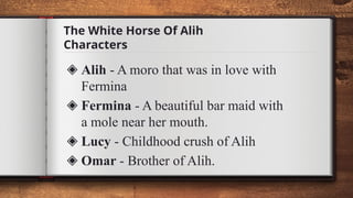 The White Horse Of Alih
Characters
◈ Alih - A moro that was in love with
Fermina
◈ Fermina - A beautiful bar maid with
a mole near her mouth.
◈ Lucy - Childhood crush of Alih
◈ Omar - Brother of Alih.
 