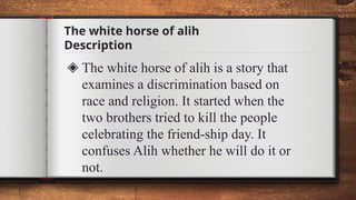 The white horse of alih
Description
◈ The white horse of alih is a story that
examines a discrimination based on
race and religion. It started when the
two brothers tried to kill the people
celebrating the friend-ship day. It
confuses Alih whether he will do it or
not.
 