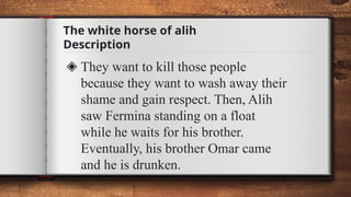 The white horse of alih
Description
◈ They want to kill those people
because they want to wash away their
shame and gain respect. Then, Alih
saw Fermina standing on a float
while he waits for his brother.
Eventually, his brother Omar came
and he is drunken.
 