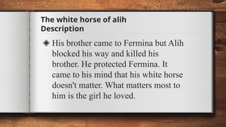The white horse of alih
Description
◈ His brother came to Fermina but Alih
blocked his way and killed his
brother. He protected Fermina. It
came to his mind that his white horse
doesn't matter. What matters most to
him is the girl he loved.
 