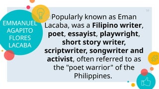 EMMANUEL
AGAPITO
FLORES
LACABA
○Popularly known as Eman
Lacaba, was a Filipino writer,
poet, essayist, playwright,
short story writer,
scriptwriter, songwriter and
activist, often referred to as
the "poet warrior" of the
Philippines.
59
 