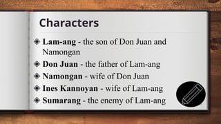 Characters
6
◈ Lam-ang - the son of Don Juan and
Namongan
◈ Don Juan - the father of Lam-ang
◈ Namongan - wife of Don Juan
◈ Ines Kannoyan - wife of Lam-ang
◈ Sumarang - the enemy of Lam-ang
 
