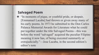 Salvaged Poem
◈ “In moments of pique, or youthful pride, or despair,
[Emmanuel Lacaba] had thrown or given away many of
his early poems. In 1973 he submitted to the Don Carlos
Palanca Memorial Awards for Literature what he could
put together under the title Salvaged Poems—this was
before the word “salvaged” acquired the peculiar Filipino
meaning it now has, of being executed summarily or
extrajudicially.”—Jose Lacaba, in the second edition’s
editor’s note
 