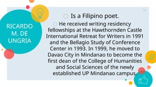 RICARDO
M. DE
UNGRIA
○ Is a Filipino poet.
○ He received writing residency
fellowships at the Hawthornden Castle
International Retreat for Writers in 1991
and the Bellagio Study of Conference
Center in 1993. In 1999, he moved to
Davao City in Mindanao to become the
first dean of the College of Humanities
and Social Sciences of the newly
established UP Mindanao campus.
63
 