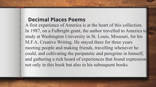 Decimal Places Poems
A first experience of America is at the heart of this collection.
In 1987, on a Fulbright grant, the author travelled to America to
study at Washington University in St. Louis, Missouri, for his
M.F.A. Creative Writing. He stayed there for three years
meeting people and making friends, travelling whenever he
could, and cultivating the peripatetic and peregrine in himself,
and gathering a rich hoard of experiences that found expression
not only in this book but also in his subsequent books.
 