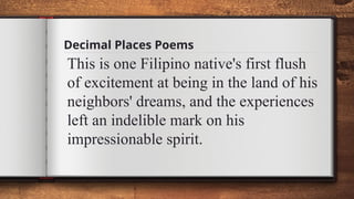 Decimal Places Poems
This is one Filipino native's first flush
of excitement at being in the land of his
neighbors' dreams, and the experiences
left an indelible mark on his
impressionable spirit.
 
