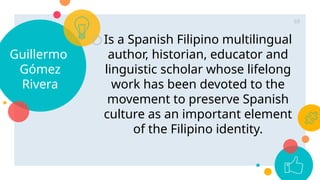 Guillermo
Gómez
Rivera
○Is a Spanish Filipino multilingual
author, historian, educator and
linguistic scholar whose lifelong
work has been devoted to the
movement to preserve Spanish
culture as an important element
of the Filipino identity.
68
 