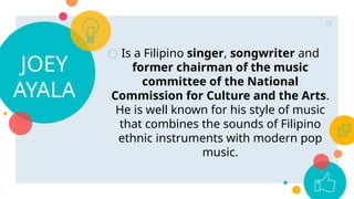 JOEY
AYALA
○ Is a Filipino singer, songwriter and
former chairman of the music
committee of the National
Commission for Culture and the Arts.
He is well known for his style of music
that combines the sounds of Filipino
ethnic instruments with modern pop
music.
72
 