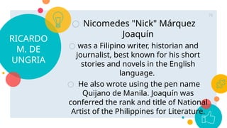 RICARDO
M. DE
UNGRIA
○ Nicomedes "Nick" Márquez
Joaquín
○ was a Filipino writer, historian and
journalist, best known for his short
stories and novels in the English
language.
○ He also wrote using the pen name
Quijano de Manila. Joaquín was
conferred the rank and title of National
Artist of the Philippines for Literature.
76
 