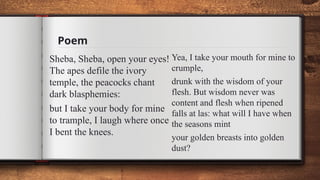 Poem
Sheba, Sheba, open your eyes!
The apes defile the ivory
temple, the peacocks chant
dark blasphemies:
but I take your body for mine
to trample, I laugh where once
I bent the knees.
Yea, I take your mouth for mine to
crumple,
drunk with the wisdom of your
flesh. But wisdom never was
content and flesh when ripened
falls at las: what will I have when
the seasons mint
your golden breasts into golden
dust?
 