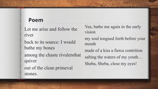 Poem
Let me arise and follow the
river
back to its source: I would
bathe my bones
among the chaste rivuletsthat
quiver
out of the clean primeval
stones.
Yea, bathe me again in the early
vision
my soul tongued forth before your
mouth
made of a kiss a fierce contrition
salting the waters of my youth…
Sheba, Sheba, close my eyes!
 