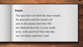 Poem
The apes have ravished the inner temple,
the peacocks rend the sacred veil
and on the manna feast their fill-
but chaliced drowsily in your ample
arms, with each brief bliss that dies
my own deep sepulcher I seal.
 