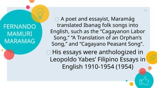 FERNANDO
MAMURI
MARAMAG
○ A poet and essayist, Maramág
translated Ibanag folk songs into
English, such as the “Cagayanon Labor
Song,” “A Translation of an Orphan’s
Song,” and “Cagayano Peasant Song”.
○His essays were anthologized in
Leopoldo Yabes’ Filipino Essays in
English 1910-1954 (1954)
82
 