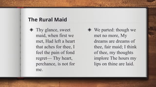 The Rural Maid
◈ Thy glance, sweet
maid, when first we
met, Had left a heart
that aches for thee, I
feel the pain of fond
regret— Thy heart,
perchance, is not for
me.
◈ We parted: though we
met no more, My
dreams are dreams of
thee, fair maid; I think
of thee, my thoughts
implore The hours my
lips on thine are laid.
 