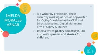 IMELDA
MORALES
AZNAR
○ is a writer by profession. She is
currently working as Senior Copywriter
for OgilvyOne (Manila) the CRM and
Direct Marketing/Digital Marketing
arm of Ogilvy & Mather.
○ Imelda writes poetry and essays. She
also writes poems and stories for
children.
87
 