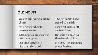 OLD HOUSE
We are this house’s future
ghosts
moving soundlessly
between rooms
suffusing the air with our
private laughter.
Our smells begin to
cleave to the wood.
The old scents have
started to vanish
as we rub names off
cabinet doors.
But still we hear the
floorboards sighing
at night. It is the house
remembering.
 