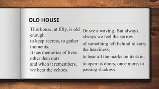 OLD HOUSE
This house, at fifty, is old
enough
to keep secrets, to gather
moments.
It has memories of lives
other than ours
and when it remembers,
we hear the echoes.
Or see a waving. But always,
always we feel the sorrow
of something left behind to carry
the heaviness,
to bear all the marks on its skin,
to open its doors, once more, to
passing shadows.
 