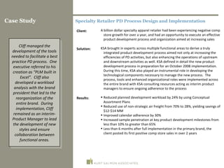 Specialty Retailer PD Process Design and Implementation A billion dollar specialty apparel retailer had been experiencing negative comp store growth for over a year, and had an opportunity to execute an effective product development process and organization aimed at increasing sales KSA brought in experts across multiple functional areas to derive a truly integrated product development process aimed not only at increasing the efficiencies of PD activities, but also enhancing the operations of upstream and downstream activities as well. KSA defined in detail the new product development process in preparation for an October 2008 implementation.  During this time, KSA also played an instrumental role in developing the technological components necessary to manage the new process.  The process, tools and enhanced organizational roles were implemented across the entire brand with KSA consulting resources acting as interim product managers to ensure ongoing adherence to the process Reduced planned development workload by 24% by using Conceptual Assortment Plans Reduced use of non-strategic air freight from 70% to 28%, yielding savings of $12-$14 MM Improved calendar adherence by 30% Increased sample penetration at key product development milestones from less than 10% to greater than 65% Less than 6 months after full implementation in the primary brand, the client posted its first positive comp store sales in over 2 years Client: Solution: Results: Case Study Cliff managed the development of the tools needed to facilitate a best practice PD process.  One executive referred to his creation as “PLM built in Excel”.  Cliff also developed a workload analysis with the brand president that led to the reorganization of the entire brand.  During implementation, Cliff remained as an interim-Product Manager to lead the development of new styles and ensure collaboration between functional areas. 