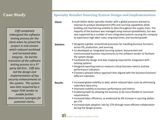 Specialty Retailer Sourcing System Design and Implementation A multi-billion dollar specialty retailer with a global presence wanted to improve its product development (PD) and sourcing capabilities while building and maintaining visibility to data throughout the supply chain. The majority of the business was managed using manual spreadsheets, but was also supported by a number of non-integrated systems causing the company to experience high labor costs, long lead times, and stunted growth Designed a global, streamlined processes for handling business functions across PD, production, and sourcing Co-developed an integrated sourcing system; documented and communicated business requirements to the software vendor to facilitate the system design Facilitated the design and data mapping required for integration with existing systems Designed reporting tools to measure critical business metrics and key performance indicators Created a phased rollout approach that aligned with the business functions’ different calendars Increased global visibility to data, which reduced labor costs by eliminating redundant data entry Improved visibility to business performance and metrics Enabled growth by allowing the business to be more flexible to merchant requirements  Increased labor efficiency, as evidenced by 4% increase in sourcing dollars per FTE Increased style adoption rate by 17% through more efficient collaboration during the design process Client: Solution: Results: Case Study Cliff completely redesigned the software testing process for the client when he joined the project in mid-stream which reduced workload and increased data integrity.  He led the transition of the software testing process to a 3 rd  party QA firm.  Cliff also led the design and implementation of key security enhancements to the system.  The system was later acquired by a major PLM vendor to enable further downstream synergies for potential clients. 