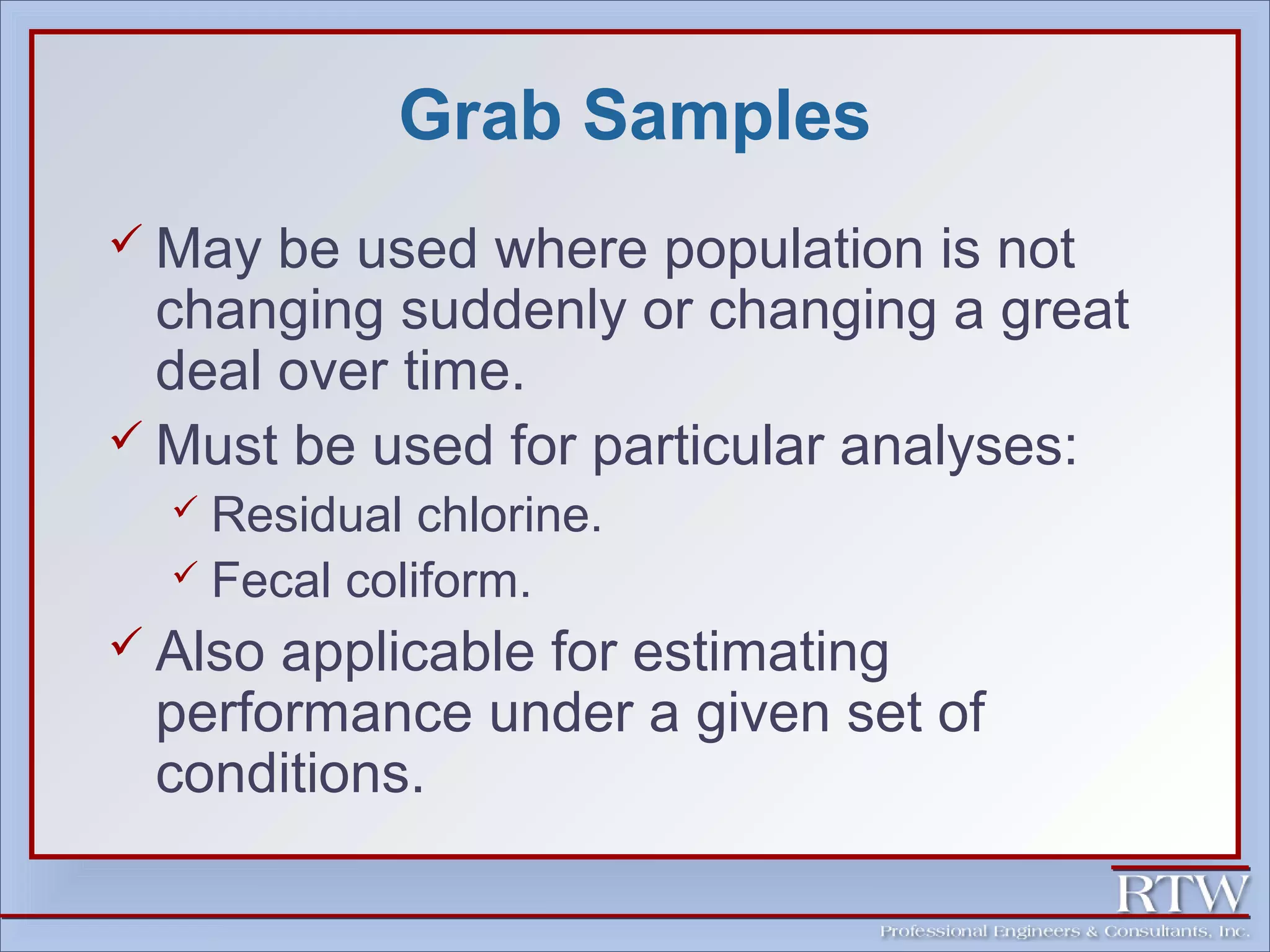 Grab Samples 
 May be used where population is not 
changing suddenly or changing a great 
deal over time. 
 Must be used for particular analyses: 
 Residual chlorine. 
 Fecal coliform. 
 Also applicable for estimating 
performance under a given set of 
conditions. 
 