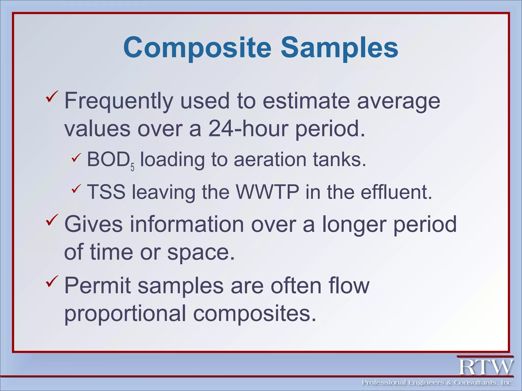 Composite Samples 
 Frequently used to estimate average 
values over a 24-hour period. 
 BOD5 loading to aeration tanks. 
 TSS leaving the WWTP in the effluent. 
 Gives information over a longer period 
of time or space. 
 Permit samples are often flow 
proportional composites. 
 