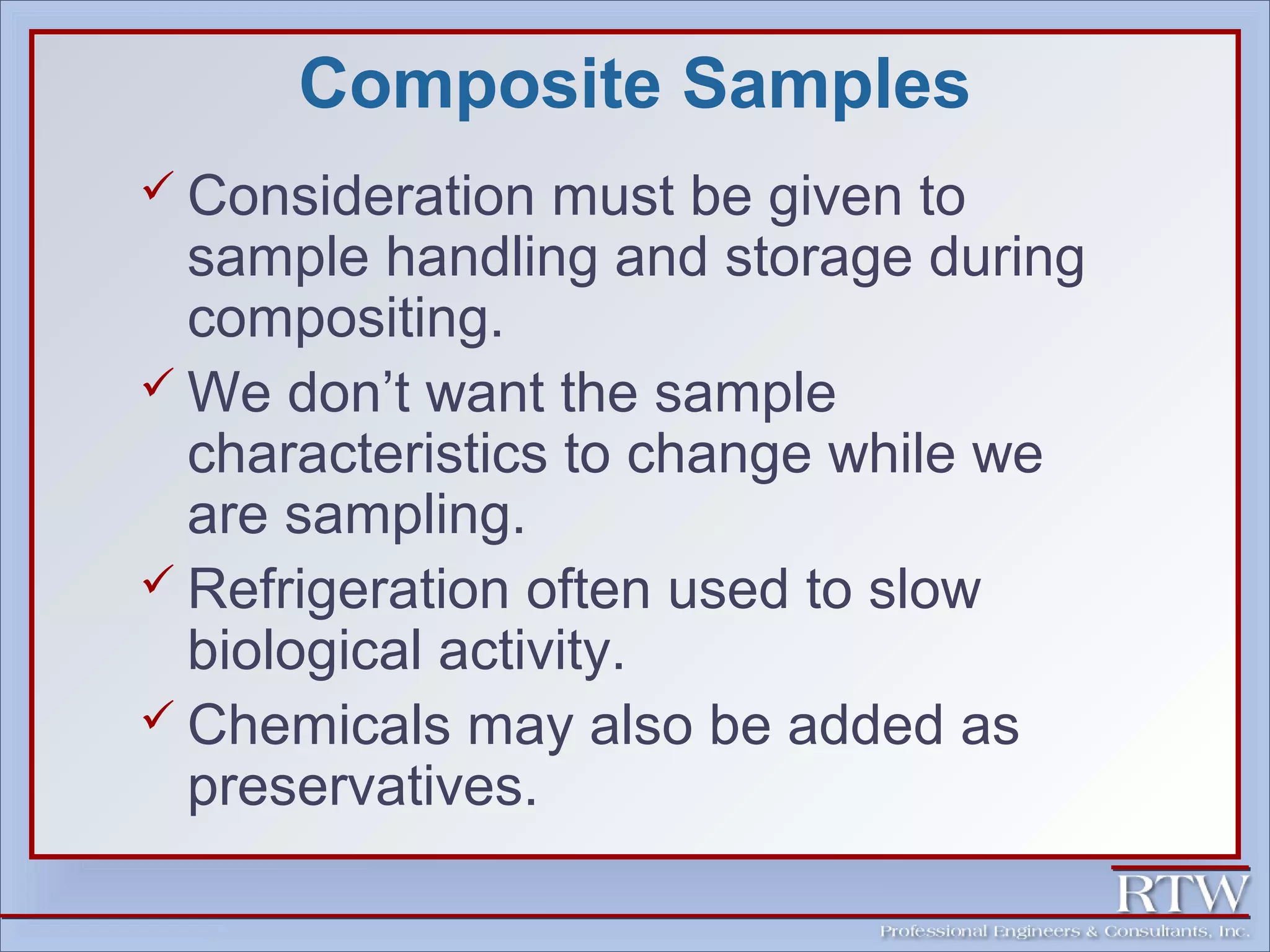 Composite Samples 
 Consideration must be given to 
sample handling and storage during 
compositing. 
We don’t want the sample 
characteristics to change while we 
are sampling. 
 Refrigeration often used to slow 
biological activity. 
 Chemicals may also be added as 
preservatives. 
 