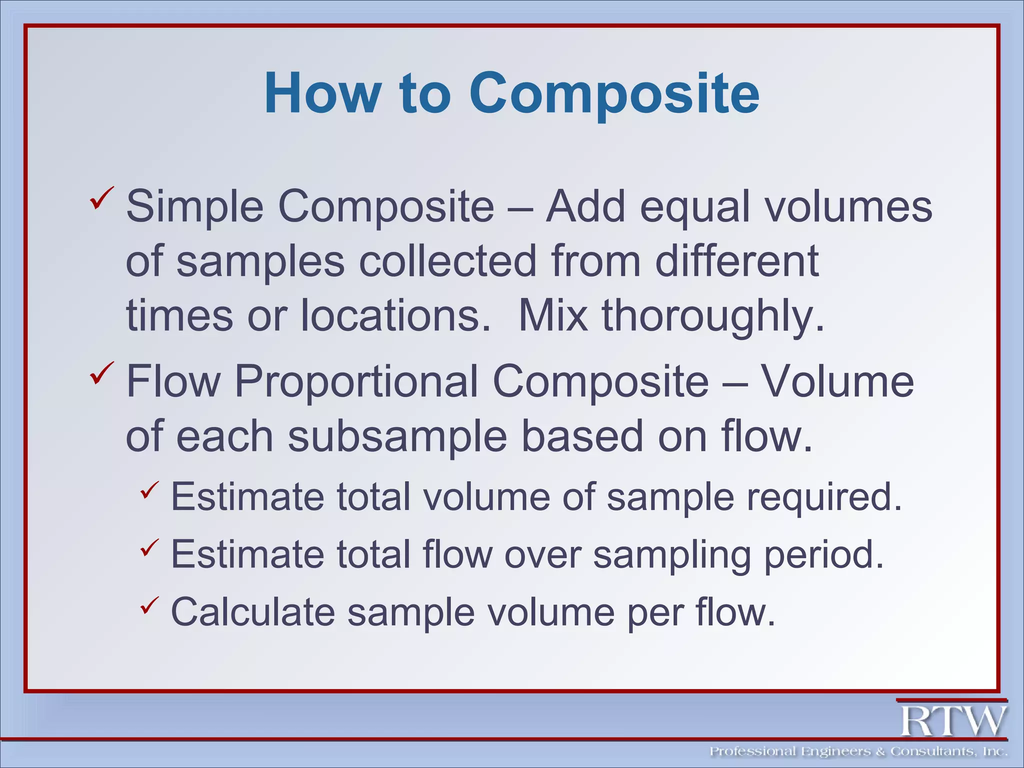 How to Composite 
 Simple Composite – Add equal volumes 
of samples collected from different 
times or locations. Mix thoroughly. 
 Flow Proportional Composite – Volume 
of each subsample based on flow. 
 Estimate total volume of sample required. 
 Estimate total flow over sampling period. 
 Calculate sample volume per flow. 
 
