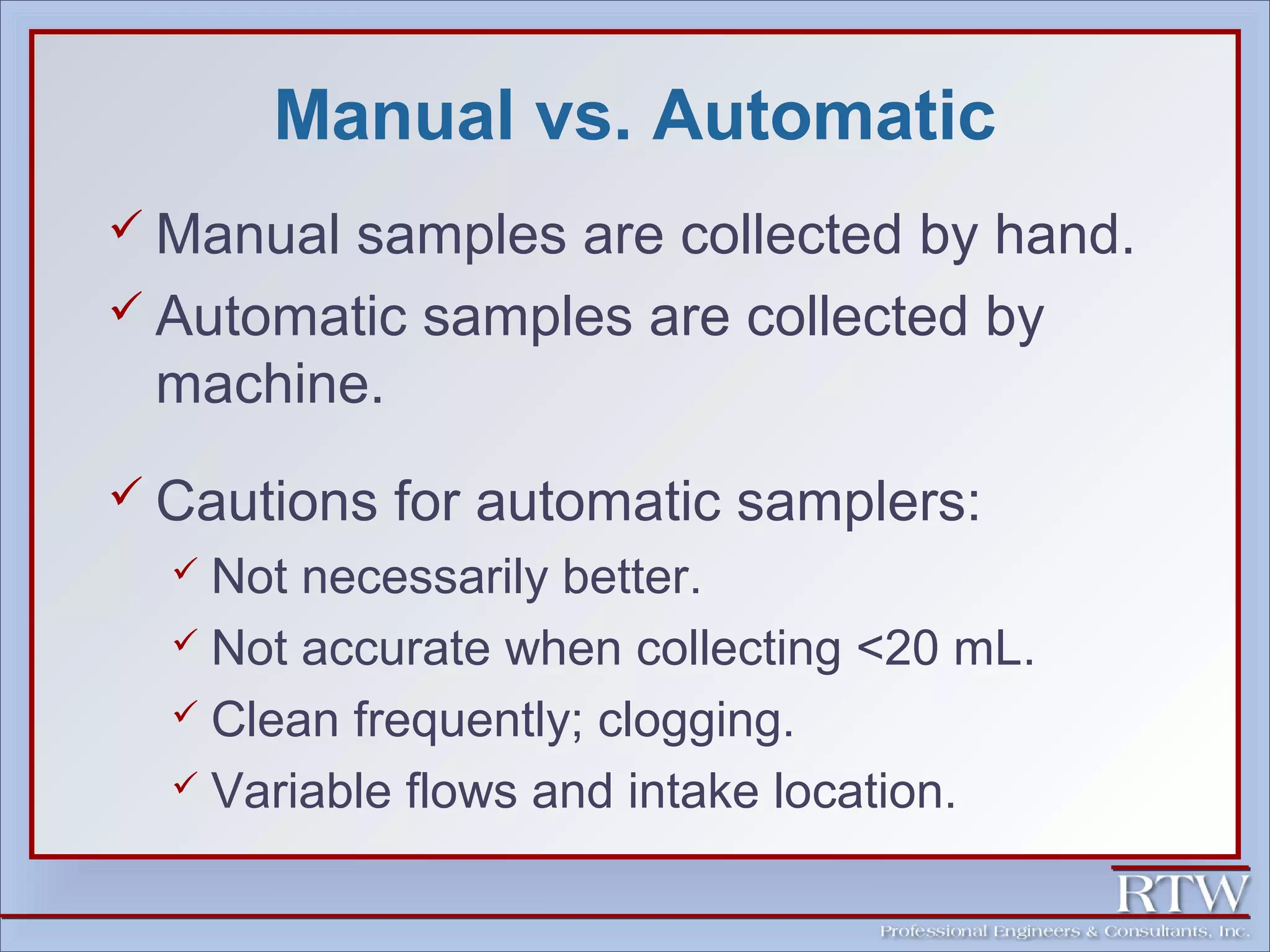 Manual vs. Automatic 
 Manual samples are collected by hand. 
 Automatic samples are collected by 
machine. 
 Cautions for automatic samplers: 
 Not necessarily better. 
 Not accurate when collecting <20 mL. 
 Clean frequently; clogging. 
 Variable flows and intake location. 
 