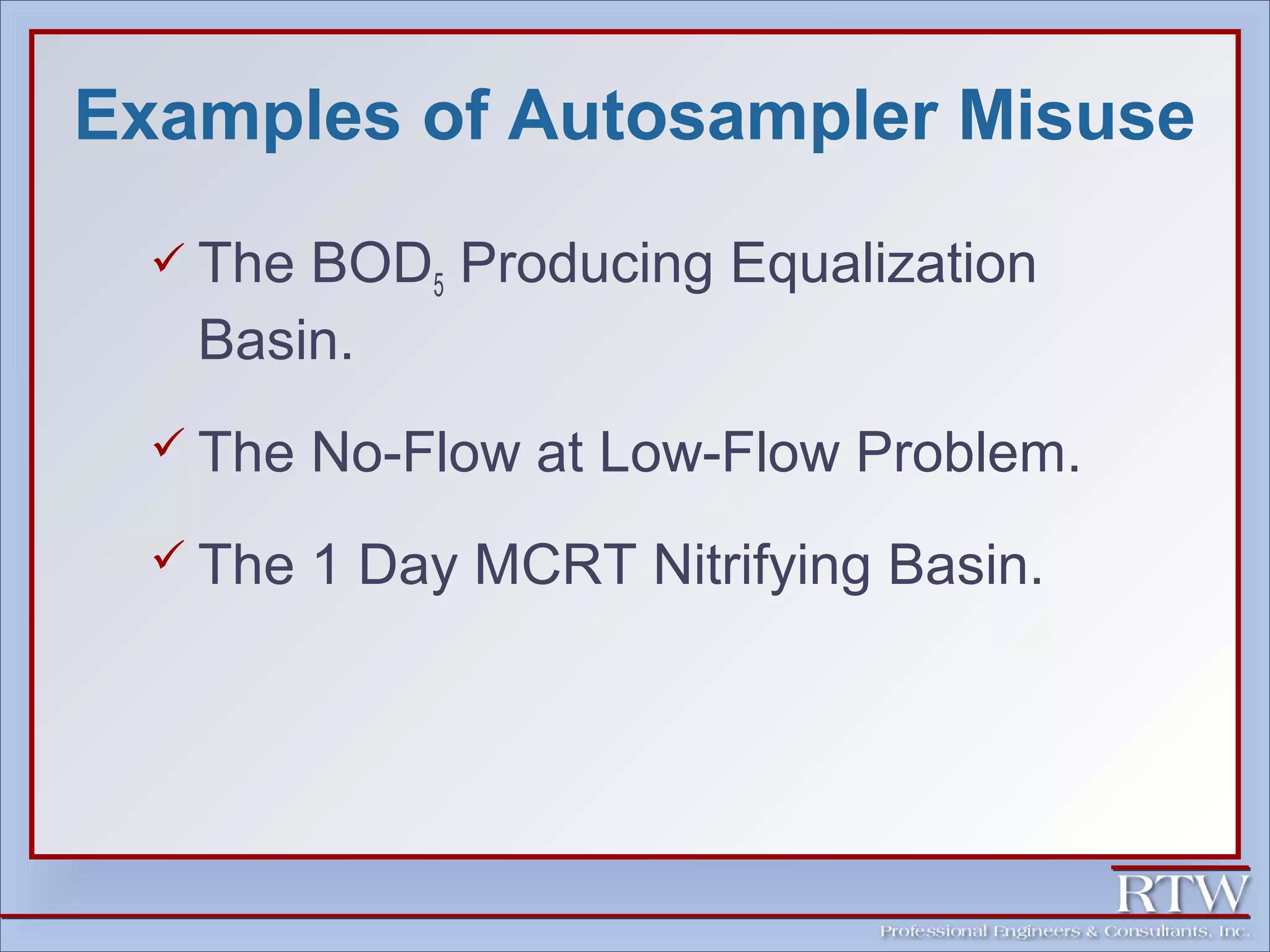 Examples of Autosampler Misuse 
 The BOD5 Producing Equalization 
Basin. 
 The No-Flow at Low-Flow Problem. 
 The 1 Day MCRT Nitrifying Basin. 
 