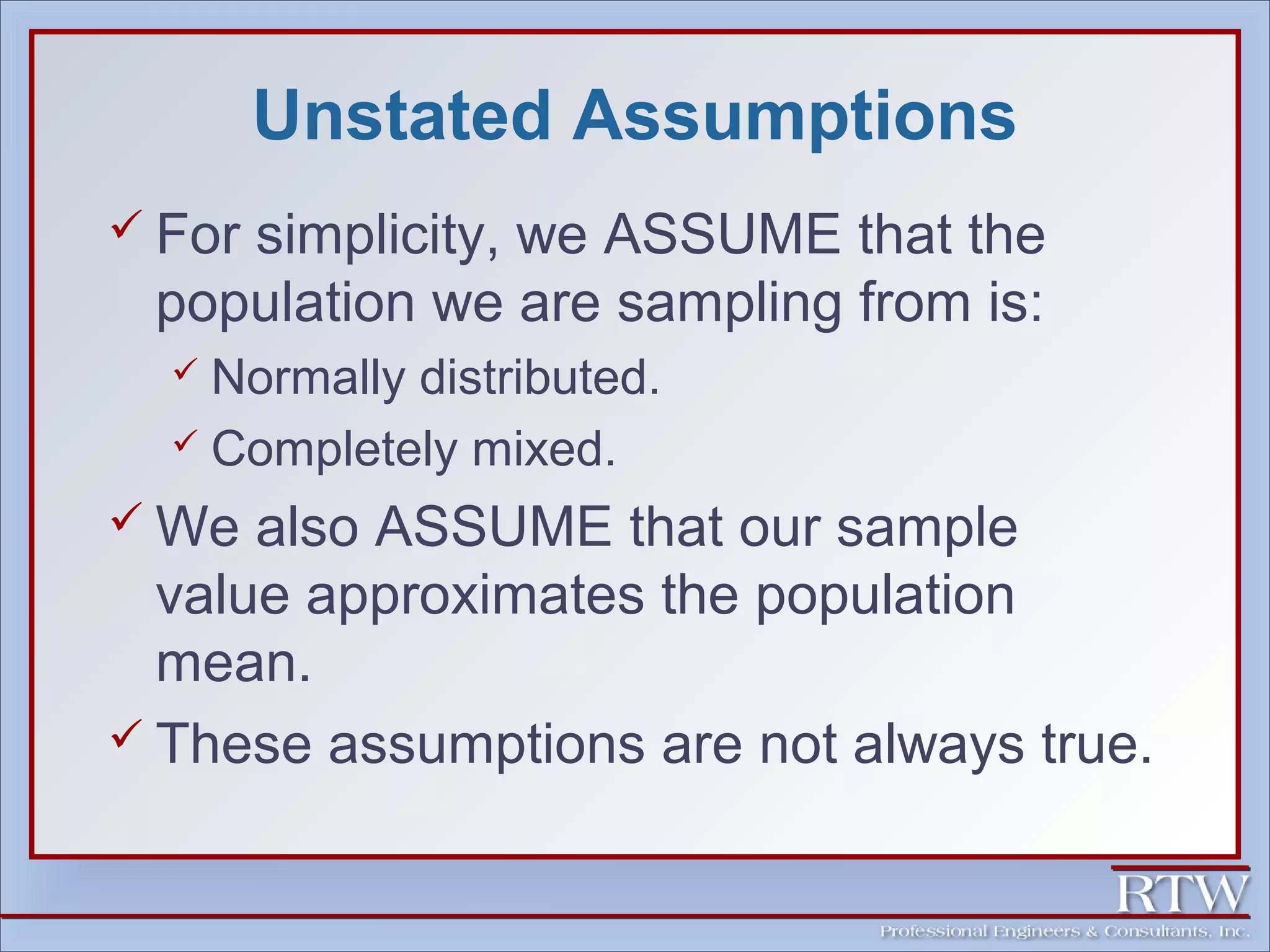 Unstated Assumptions 
 For simplicity, we ASSUME that the 
population we are sampling from is: 
 Normally distributed. 
 Completely mixed. 
We also ASSUME that our sample 
value approximates the population 
mean. 
 These assumptions are not always true. 
 