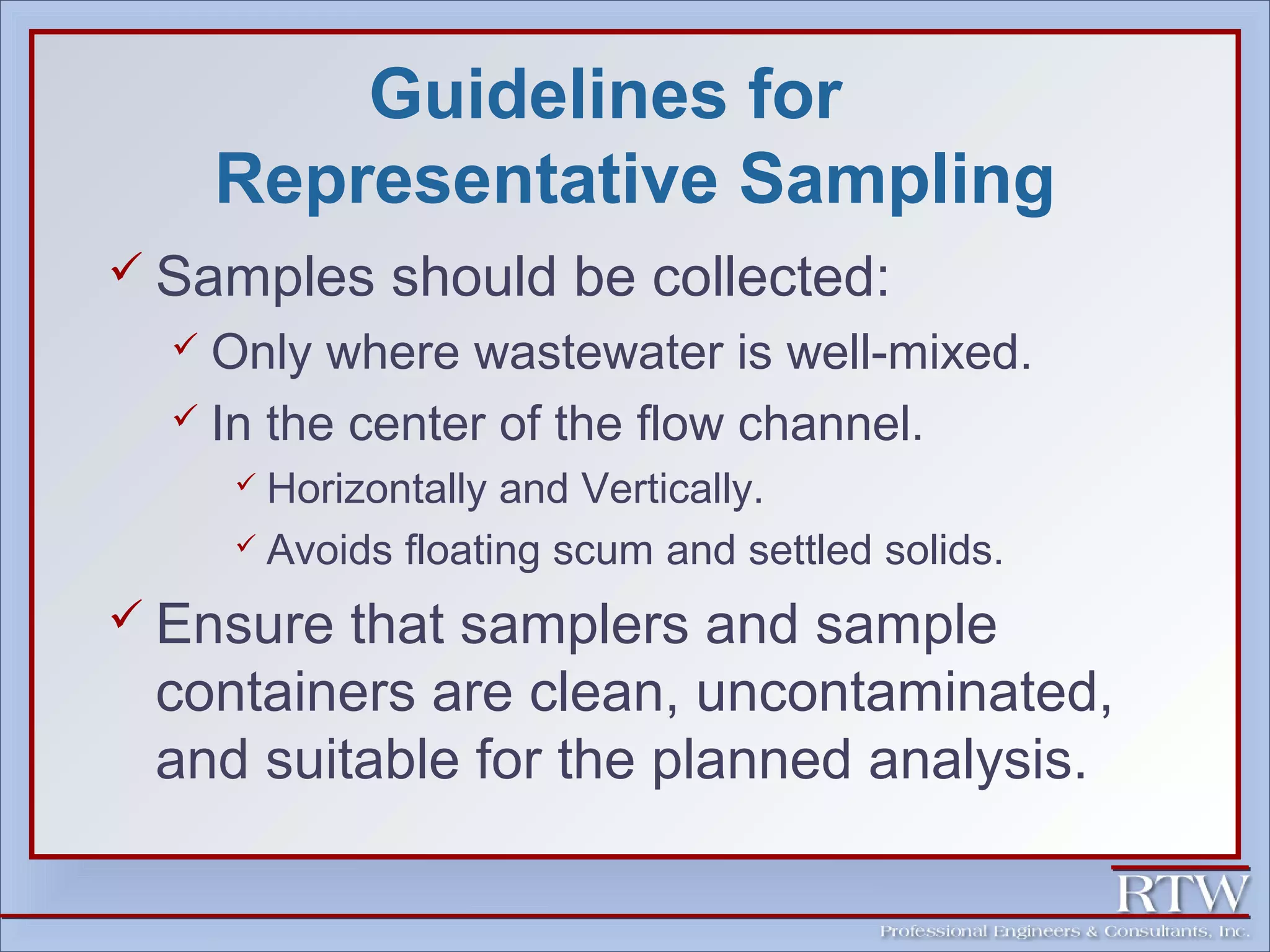 Guidelines for 
Representative Sampling 
 Samples should be collected: 
 Only where wastewater is well-mixed. 
 In the center of the flow channel. 
 Horizontally and Vertically. 
 Avoids floating scum and settled solids. 
 Ensure that samplers and sample 
containers are clean, uncontaminated, 
and suitable for the planned analysis. 
 