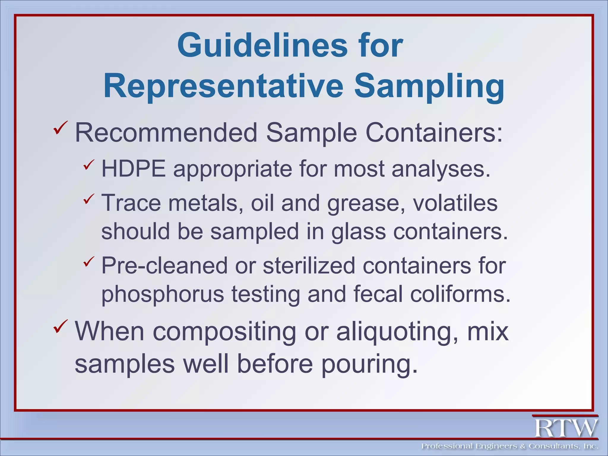 Guidelines for 
Representative Sampling 
 Recommended Sample Containers: 
 HDPE appropriate for most analyses. 
 Trace metals, oil and grease, volatiles 
should be sampled in glass containers. 
 Pre-cleaned or sterilized containers for 
phosphorus testing and fecal coliforms. 
When compositing or aliquoting, mix 
samples well before pouring. 
 