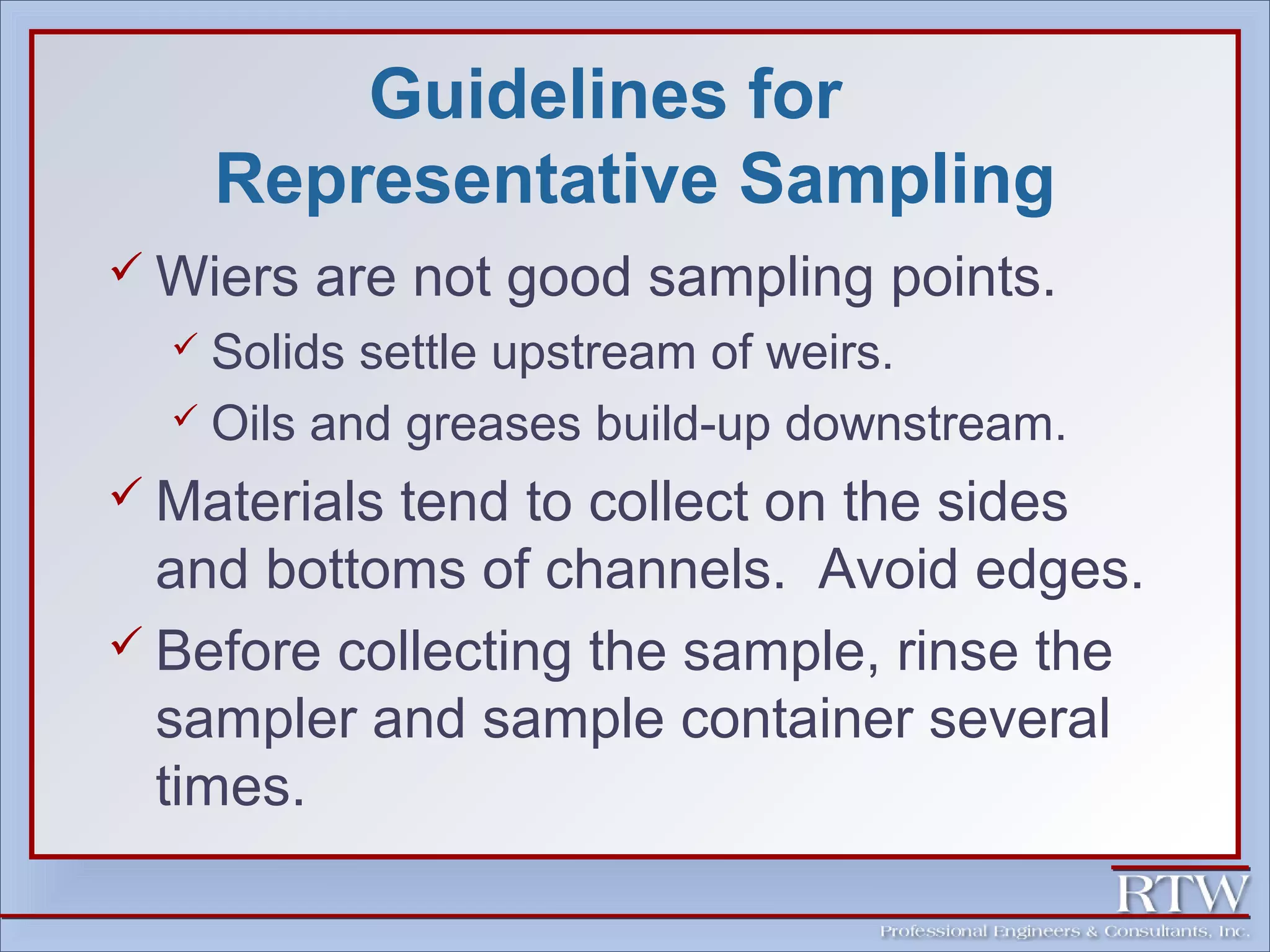 Guidelines for 
Representative Sampling 
Wiers are not good sampling points. 
 Solids settle upstream of weirs. 
 Oils and greases build-up downstream. 
 Materials tend to collect on the sides 
and bottoms of channels. Avoid edges. 
 Before collecting the sample, rinse the 
sampler and sample container several 
times. 
 