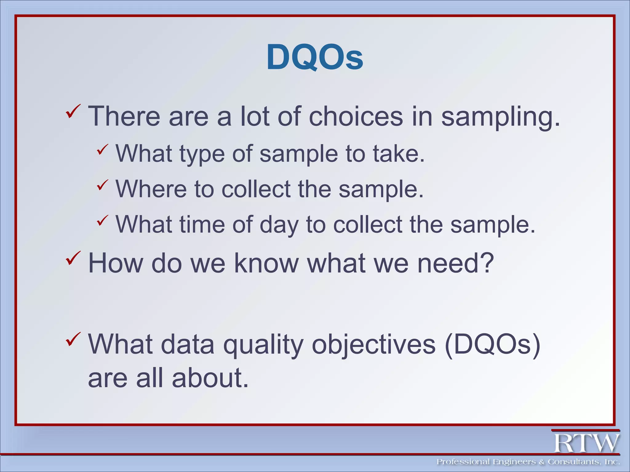 DQOs 
 There are a lot of choices in sampling. 
What type of sample to take. 
Where to collect the sample. 
What time of day to collect the sample. 
 How do we know what we need? 
What data quality objectives (DQOs) 
are all about. 
 